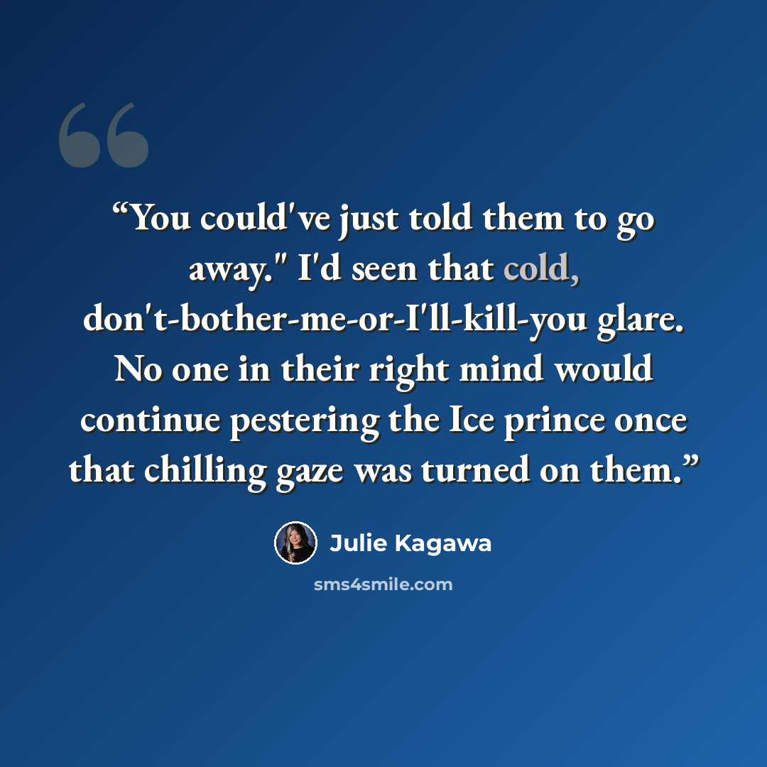 “You could've just told them to go away." I'd seen that cold, don't-bother-me-or-I'll-kill-you glare. No one in their right mind would continue pestering the Ice prince once that chilling gaze was turned on them.” quote by Julie Kagawa