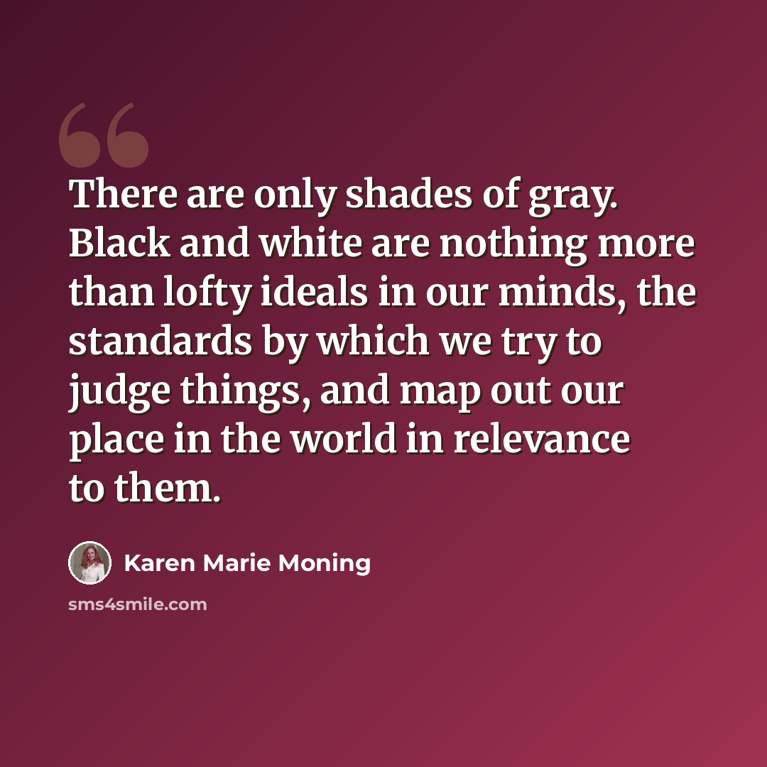 “There are only shades of gray. Black and white are nothing more than lofty ideals in our minds, the standards by which we try to judge things, and map out our place in the world in relevance to them.” quote by Karen Marie Moning
