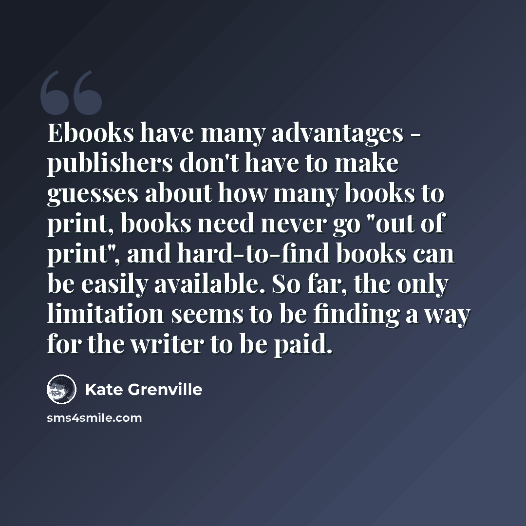 “Ebooks have many advantages - publishers don't have to make guesses about how many books to print, books need never go "out of print", and hard-to-find books can be easily available. So far, the only limitation seems to be finding a way for the writer to be paid.” quote by Kate Grenville