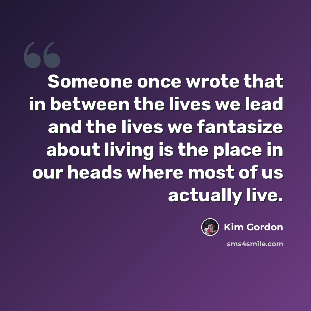 “Someone once wrote that in between the lives we lead and the lives we fantasize about living is the place in our heads where most of us actually live.” quote by Kim Gordon