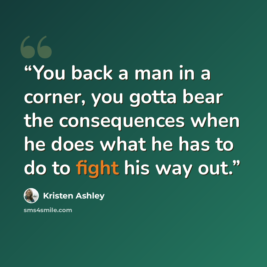 “You back a man in a corner, you gotta bear the consequences when he does what he has to do to fight his way out.” quote by Kristen Ashley