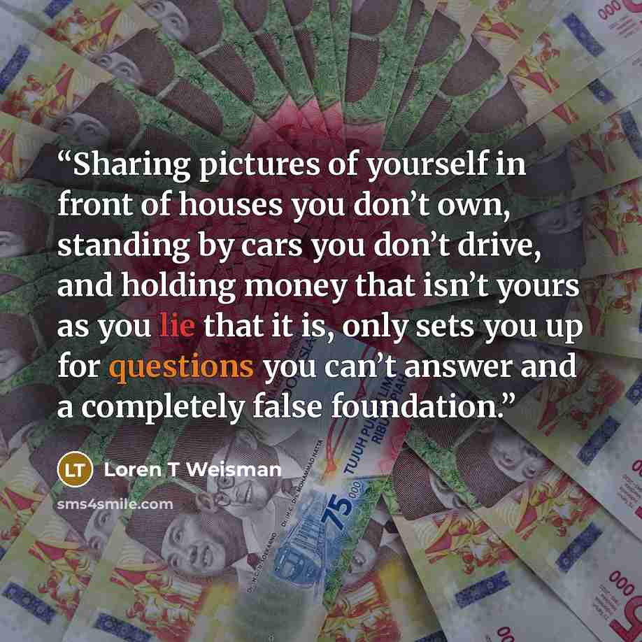 “Sharing pictures of yourself in front of houses you don’t own, standing by cars you don’t drive, and holding money that isn’t yours as you lie that it is, only sets you up for questions you can’t answer and a completely false foundation.” quote by Loren T Weisman