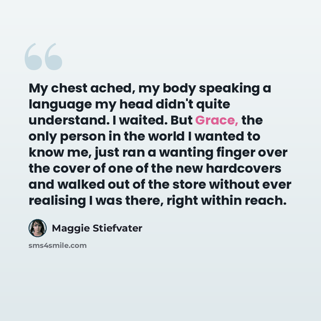 “My chest ached, my body speaking a language my head didn't quite understand. I waited. But Grace, the only person in the world I wanted to know me, just ran a wanting finger over the cover of one of the new hardcovers and walked out of the store without ever realising I was there, right within…” quote by Maggie Stiefvater