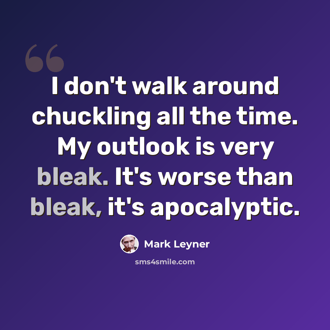 “I don't walk around chuckling all the time. My outlook is very bleak. It's worse than bleak, it's apocalyptic.” quote by Mark Leyner