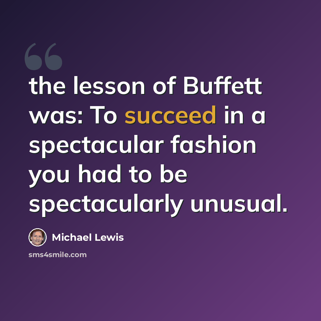 “the lesson of Buffett was: To succeed in a spectacular fashion you had to be spectacularly unusual.” quote by Michael Lewis