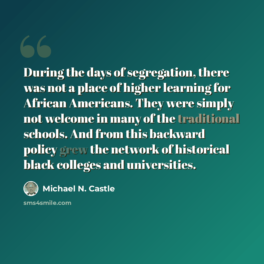 “During the days of segregation, there was not a place of higher learning for African Americans. They were simply not welcome in many of the traditional schools. And from this backward policy grew the network of historical black colleges and universities.” quote by Michael N. Castle