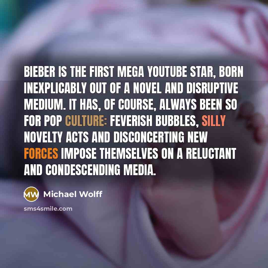 “Bieber is the first mega YouTube star, born inexplicably out of a novel and disruptive medium. It has, of course, always been so for pop culture: feverish bubbles, silly novelty acts and disconcerting new forces impose themselves on a reluctant and condescending media.” quote by Michael Wolff