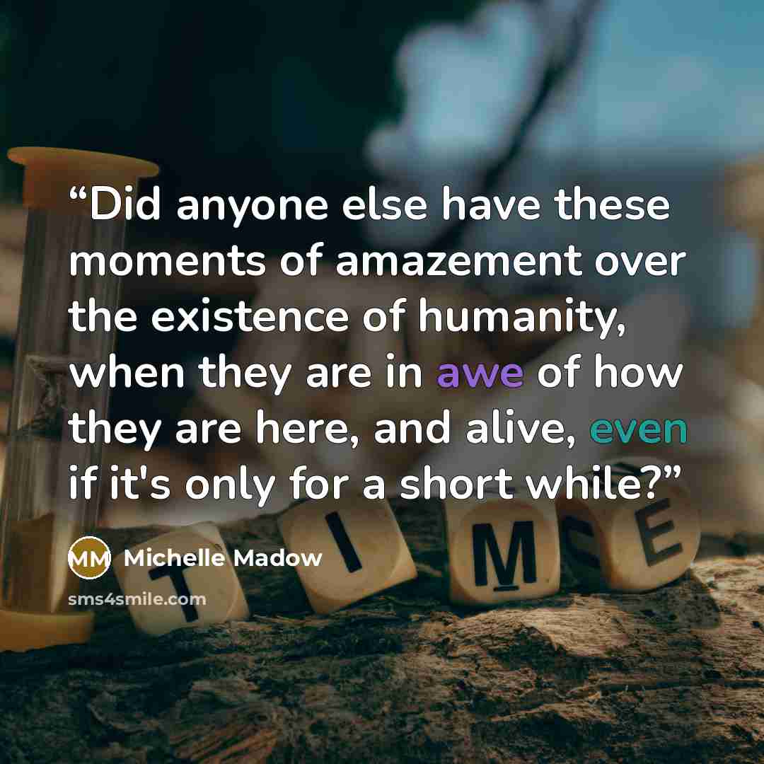 “Did anyone else have these moments of amazement over the existence of humanity, when they are in awe of how they are here, and alive, even if it's only for a short while?” quote by Michelle Madow
