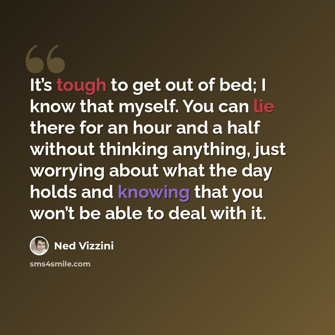 “It’s tough to get out of bed; I know that myself. You can lie there for an hour and a half without thinking anything, just worrying about what the day holds and knowing that you won’t be able to deal with it.” quote by Ned Vizzini