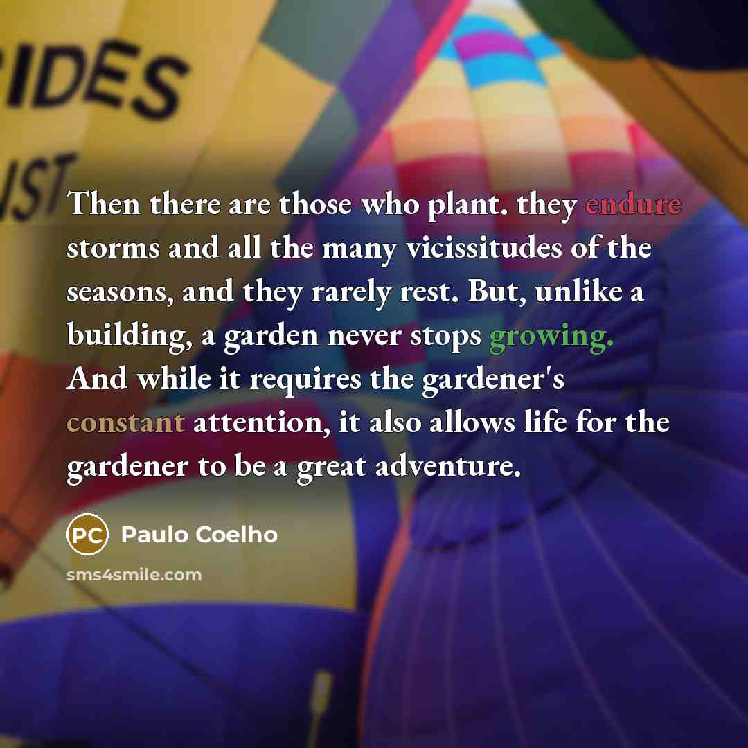 “Then there are those who plant. they endure storms and all the many vicissitudes of the seasons, and they rarely rest. But, unlike a building, a garden never stops growing. And while it requires the gardener's constant attention, it also allows life for the gardener to be a great adventure.” quote by Paulo Coelho