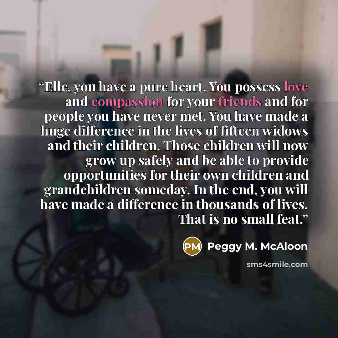 “Elle, you have a pure heart. You possess love and compassion for your friends and for people you have never met. You have made a huge difference in the lives of fifteen widows and their children. Those children will now grow up safely and be able to provide opportunities for their own children and…” quote by Peggy M. McAloon