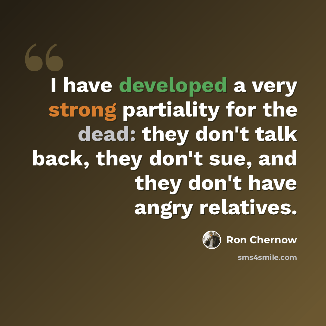 “I have developed a very strong partiality for the dead: they don't talk back, they don't sue, and they don't have angry relatives.” quote by Ron Chernow