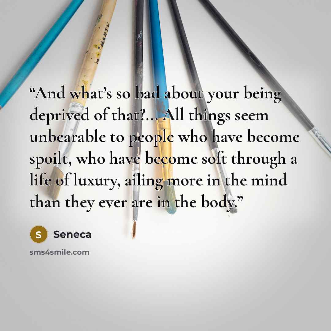 “And what’s so bad about your being deprived of that?... All things seem unbearable to people who have become spoilt, who have become soft through a life of luxury, ailing more in the mind than they ever are in the body.” quote by Seneca
