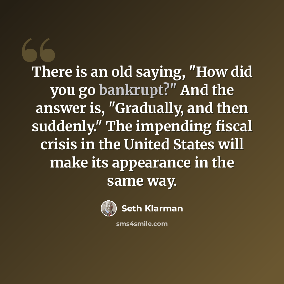 “There is an old saying, "How did you go bankrupt?" And the answer is, "Gradually, and then suddenly." The impending fiscal crisis in the United States will make its appearance in the same way.” quote by Seth Klarman