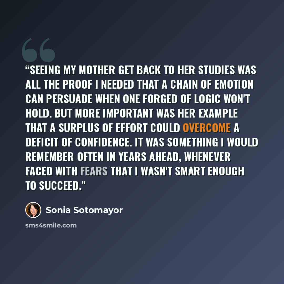 “Seeing my mother get back to her studies was all the proof I needed that a chain of emotion can persuade when one forged of logic won't hold. But more important was her example that a surplus of effort could overcome a deficit of confidence. It was something I would remember often in years ahead…” quote by Sonia Sotomayor