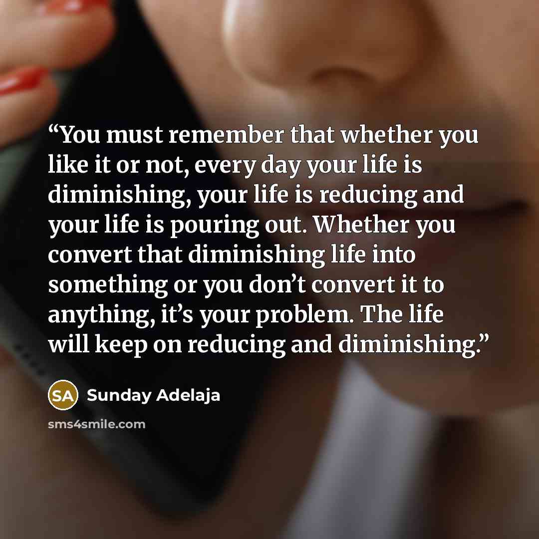 “You must remember that whether you like it or not, every day your life is diminishing, your life is reducing and your life is pouring out. Whether you convert that diminishing life into something or you don’t convert it to anything, it’s your problem. The life will keep on reducing and diminishing.” quote by Sunday Adelaja