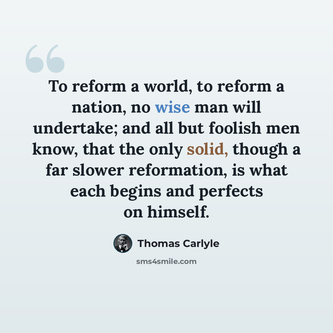“To reform a world, to reform a nation, no wise man will undertake; and all but foolish men know, that the only solid, though a far slower reformation, is what each begins and perfects on himself.” quote by Thomas Carlyle