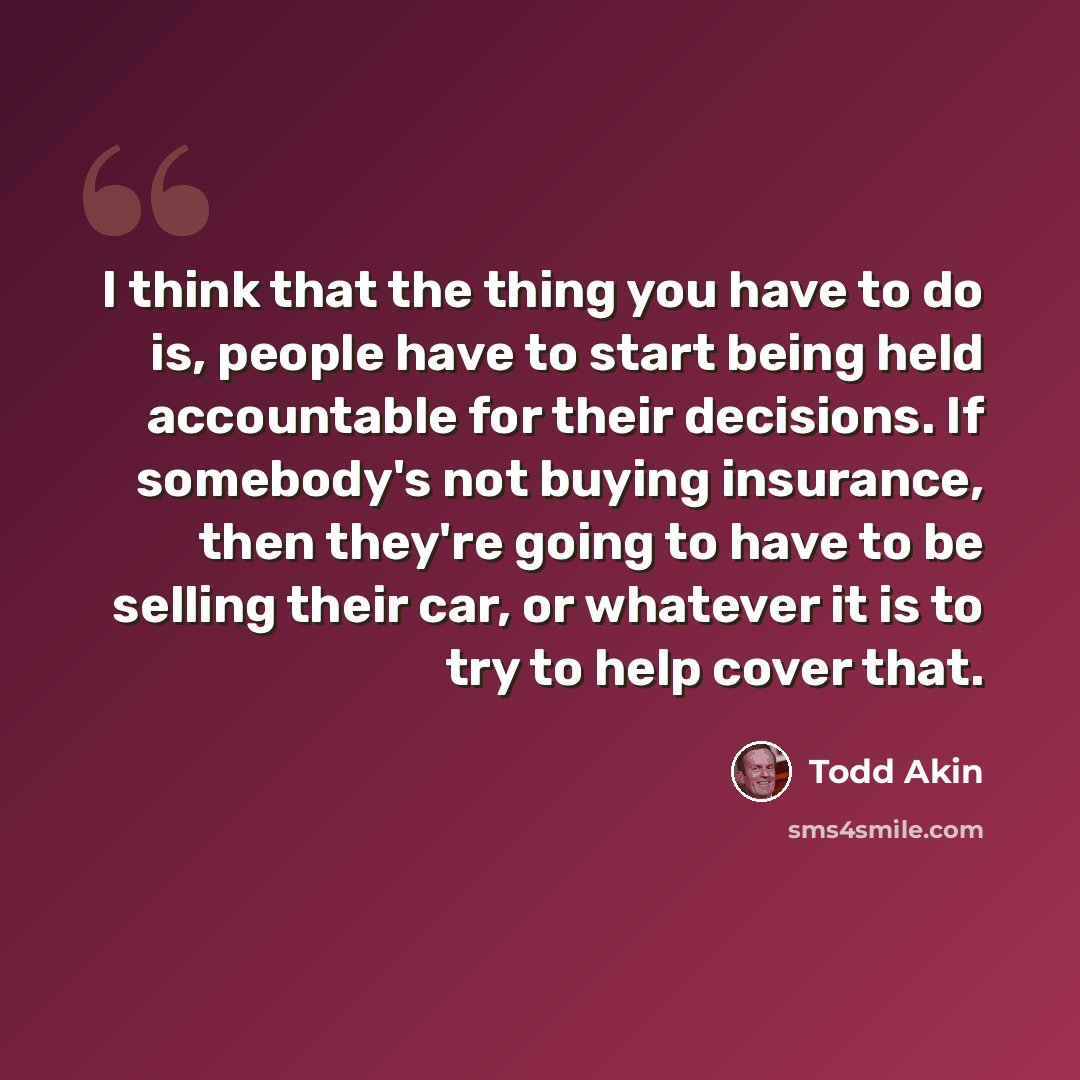 “I think that the thing you have to do is, people have to start being held accountable for their decisions. If somebody's not buying insurance, then they're going to have to be selling their car, or whatever it is to try to help cover that.” quote by Todd Akin