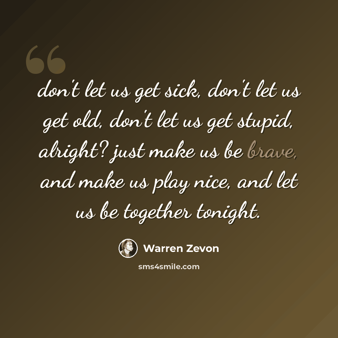 “don't let us get sick, don't let us get old, don't let us get stupid, alright? just make us be brave, and make us play nice, and let us be together tonight.” quote by Warren Zevon