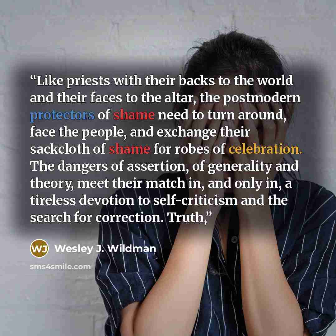 “Like priests with their backs to the world and their faces to the altar, the postmodern protectors of shame need to turn around, face the people, and exchange their sackcloth of shame for robes of celebration. The dangers of assertion, of generality and theory, meet their match in, and only in, a…” quote by Wesley J. Wildman