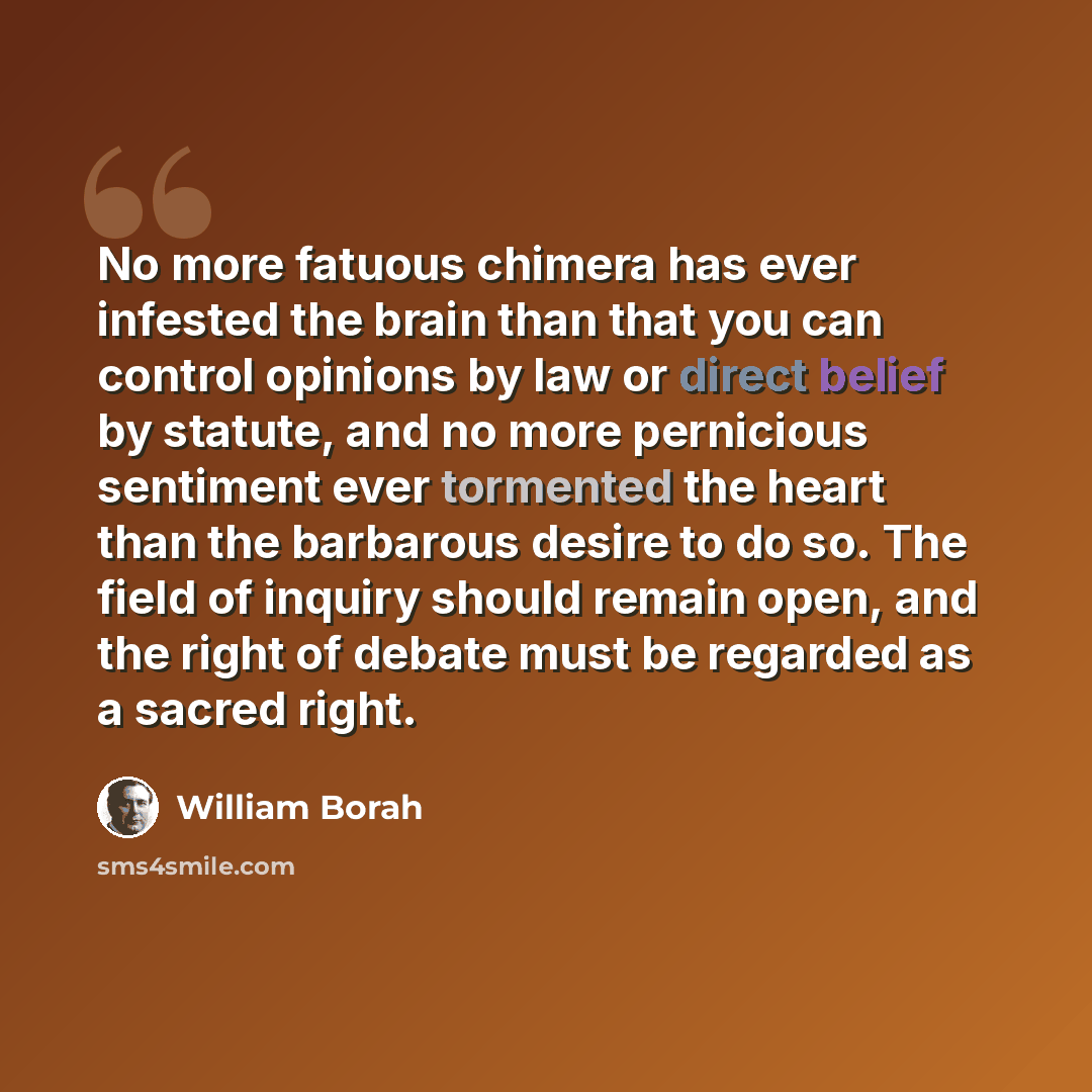 “No more fatuous chimera has ever infested the brain than that you can control opinions by law or direct belief by statute, and no more pernicious sentiment ever tormented the heart than the barbarous desire to do so. The field of inquiry should remain open, and the right of debate must be regarded…” quote by William Borah
