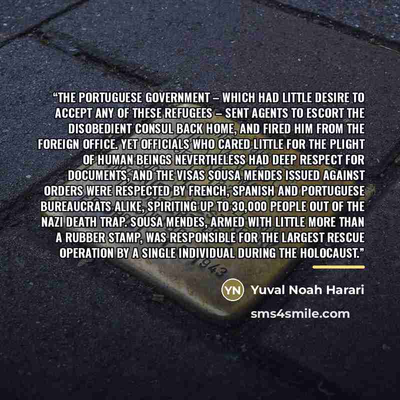 “The Portuguese government – which had little desire to accept any of these refugees – sent agents to escort the disobedient consul back home, and fired him from the foreign office. Yet officials who cared little for the plight of human beings nevertheless had deep respect for documents, and the…” quote by Yuval Noah Harari