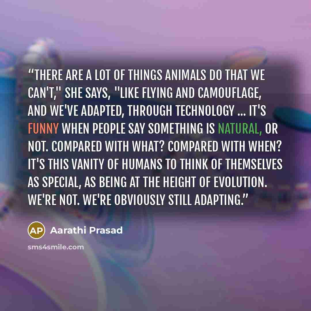 “There are a lot of things animals do that we can't," she says, "like flying and camouflage, and we've adapted, through technology ... It's funny when people say something is natural, or not. Compared with what? Compared with when? It's this vanity of humans to think of themselves as special, as…” quote by Aarathi Prasad