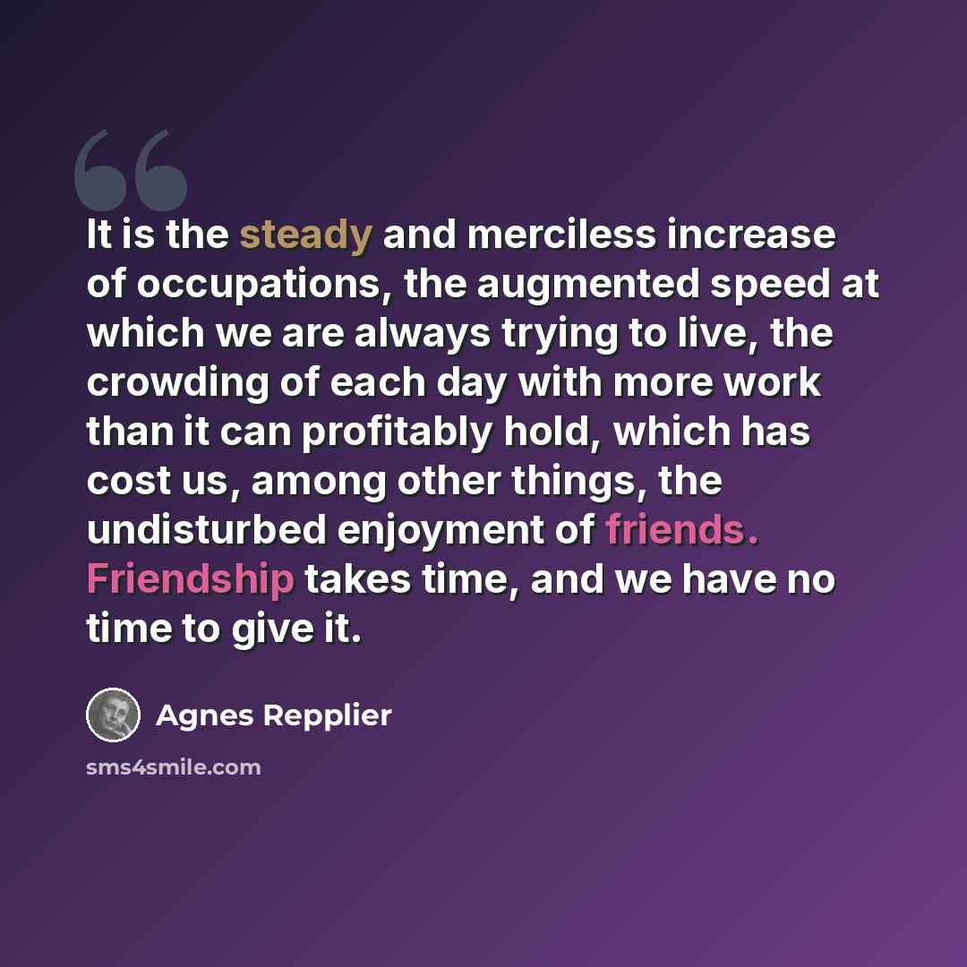“It is the steady and merciless increase of occupations, the augmented speed at which we are always trying to live, the crowding of each day with more work than it can profitably hold, which has cost us, among other things, the undisturbed enjoyment of friends. Friendship takes time, and we have no…” quote by Agnes Repplier