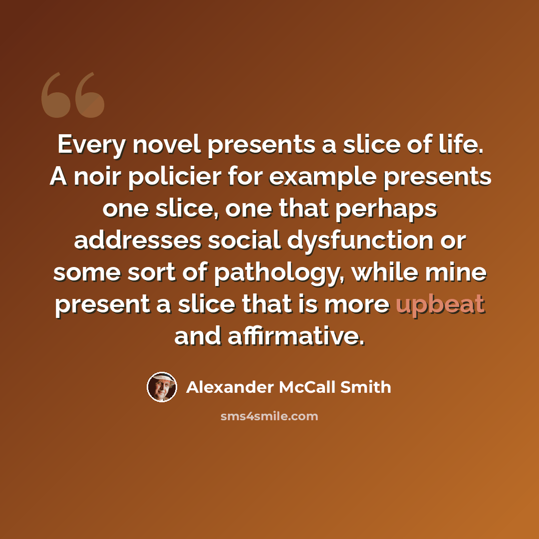 “Every novel presents a slice of life. A noir policier for example presents one slice, one that perhaps addresses social dysfunction or some sort of pathology, while mine present a slice that is more upbeat and affirmative.” quote by Alexander McCall Smith