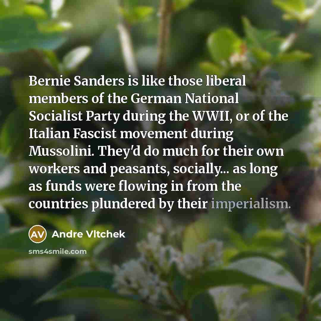 “Bernie Sanders is like those liberal members of the German National Socialist Party during the WWII, or of the Italian Fascist movement during Mussolini. They'd do much for their own workers and peasants, socially... as long as funds were flowing in from the countries plundered by their imperialism.” quote by Andre Vltchek