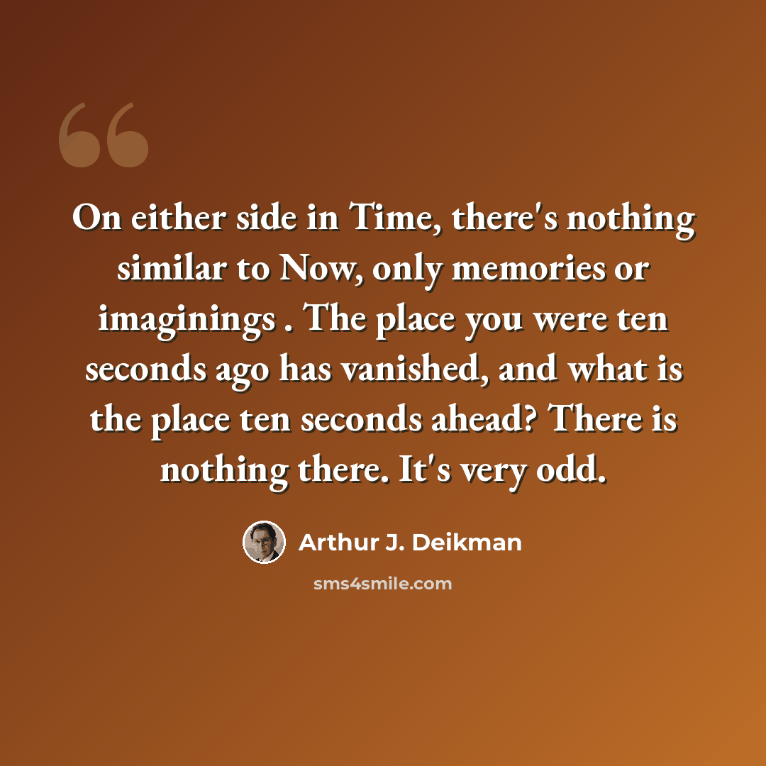 “On either side in Time, there's nothing similar to Now, only memories or imaginings . The place you were ten seconds ago has vanished, and what is the place ten seconds ahead? There is nothing there. It's very odd.” quote by Arthur J. Deikman