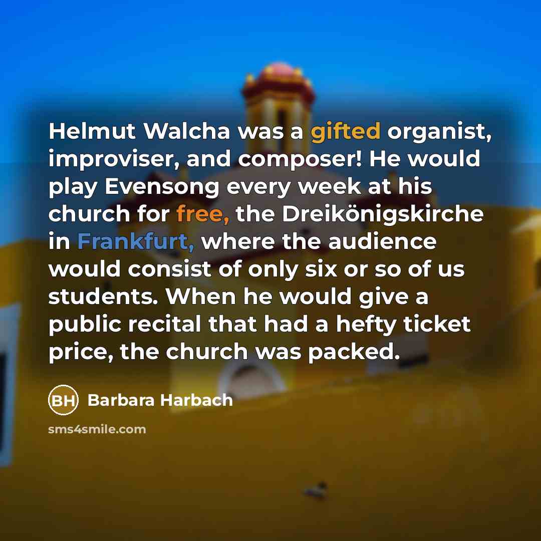 “Helmut Walcha was a gifted organist, improviser, and composer! He would play Evensong every week at his church for free, the Dreikönigskirche in Frankfurt, where the audience would consist of only six or so of us students. When he would give a public recital that had a hefty ticket price, the…” quote by Barbara Harbach