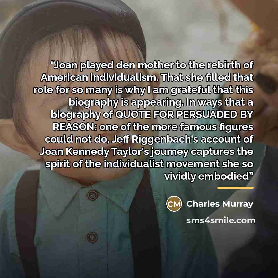 “Joan played den mother to the rebirth of American individualism. That she filled that role for so many is why I am grateful that this biography is appearing. In ways that a biography of QUOTE FOR PERSUADED BY REASON: one of the more famous figures could not do, Jeff Riggenbach's account of Joan…” quote by Charles Murray
