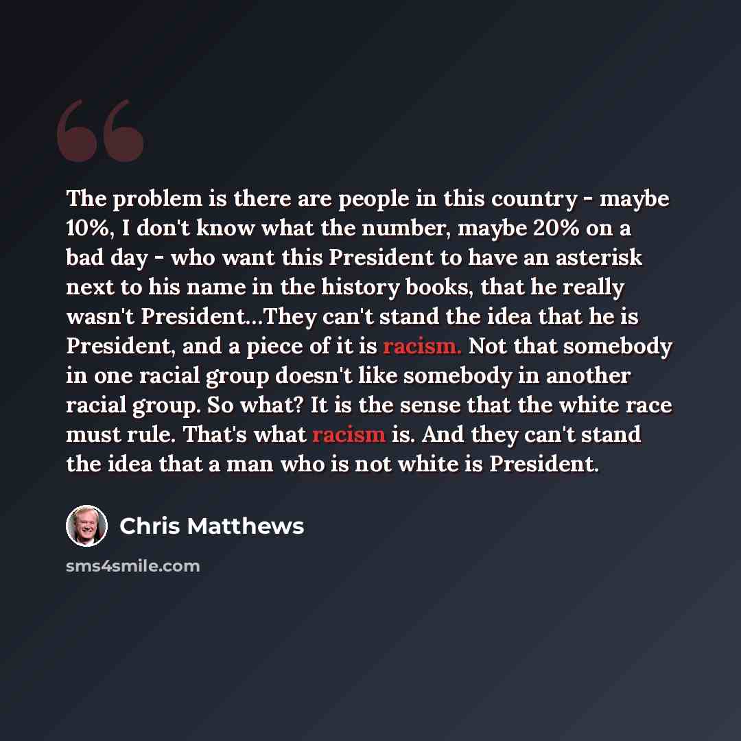 “The problem is there are people in this country - maybe 10%, I don't know what the number, maybe 20% on a bad day - who want this President to have an asterisk next to his name in the history books, that he really wasn't President…They can't stand the idea that he is President, and a piece of it…” quote by Chris Matthews