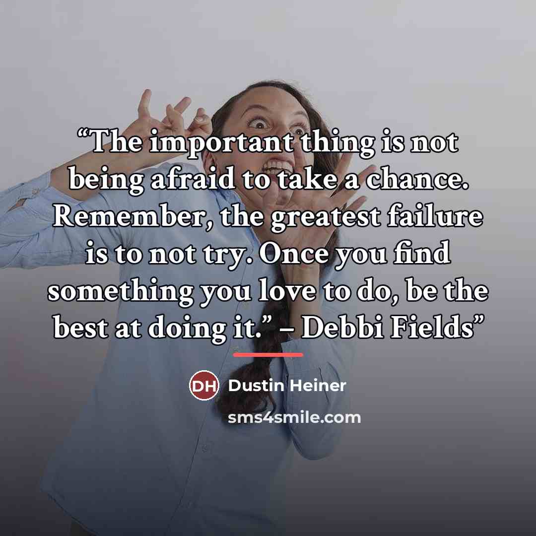 “The important thing is not being afraid to take a chance. Remember, the greatest failure is to not try. Once you find something you love to do, be the best at doing it.” – Debbi Fields” quote by Dustin Heiner