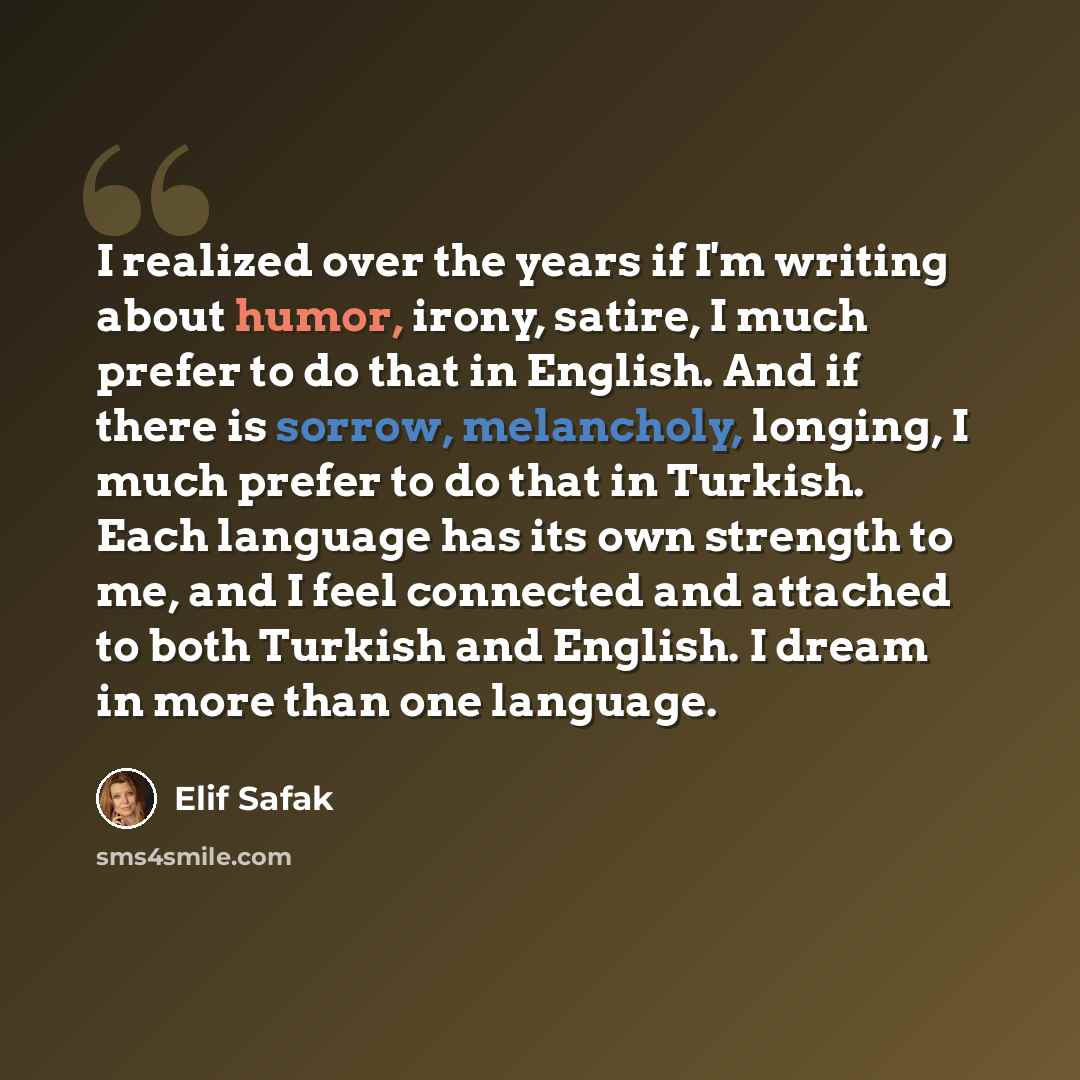 “I realized over the years if I'm writing about humor, irony, satire, I much prefer to do that in English. And if there is sorrow, melancholy, longing, I much prefer to do that in Turkish. Each language has its own strength to me, and I feel connected and attached to both Turkish and English. I…” quote by Elif Safak