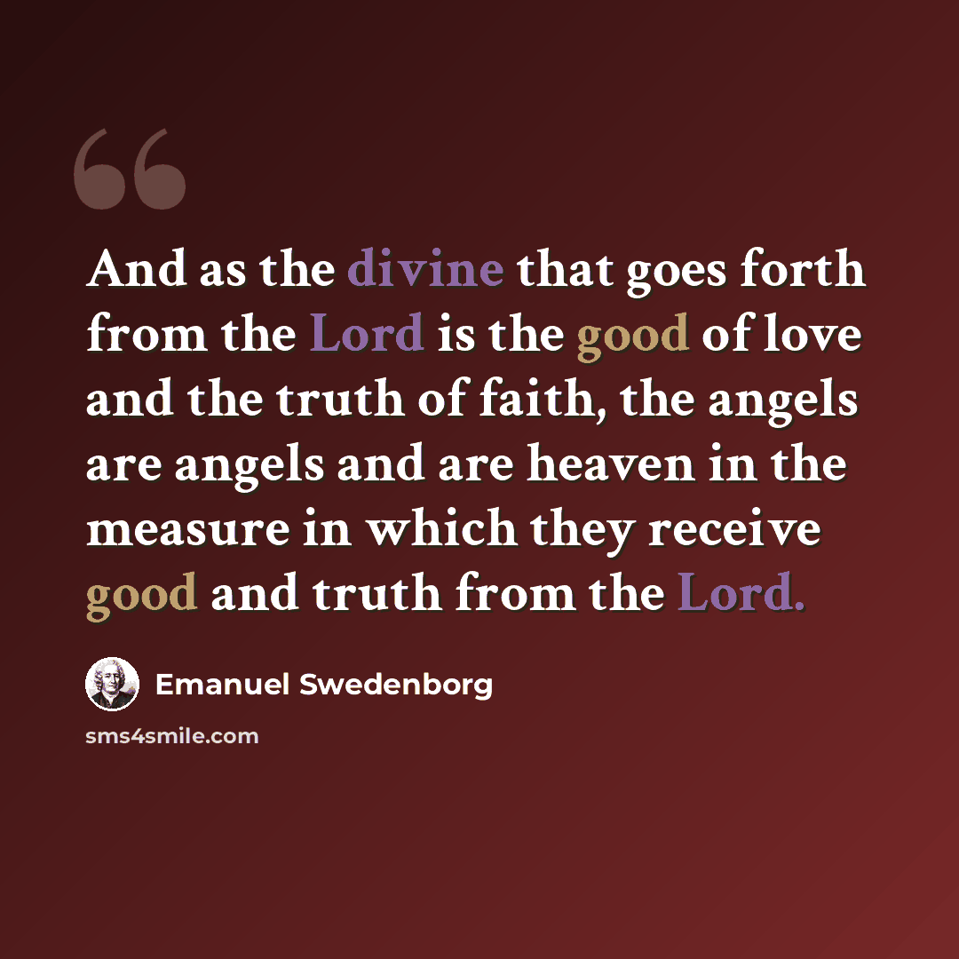 “And as the divine that goes forth from the Lord is the good of love and the truth of faith, the angels are angels and are heaven in the measure in which they receive good and truth from the Lord.” quote by Emanuel Swedenborg