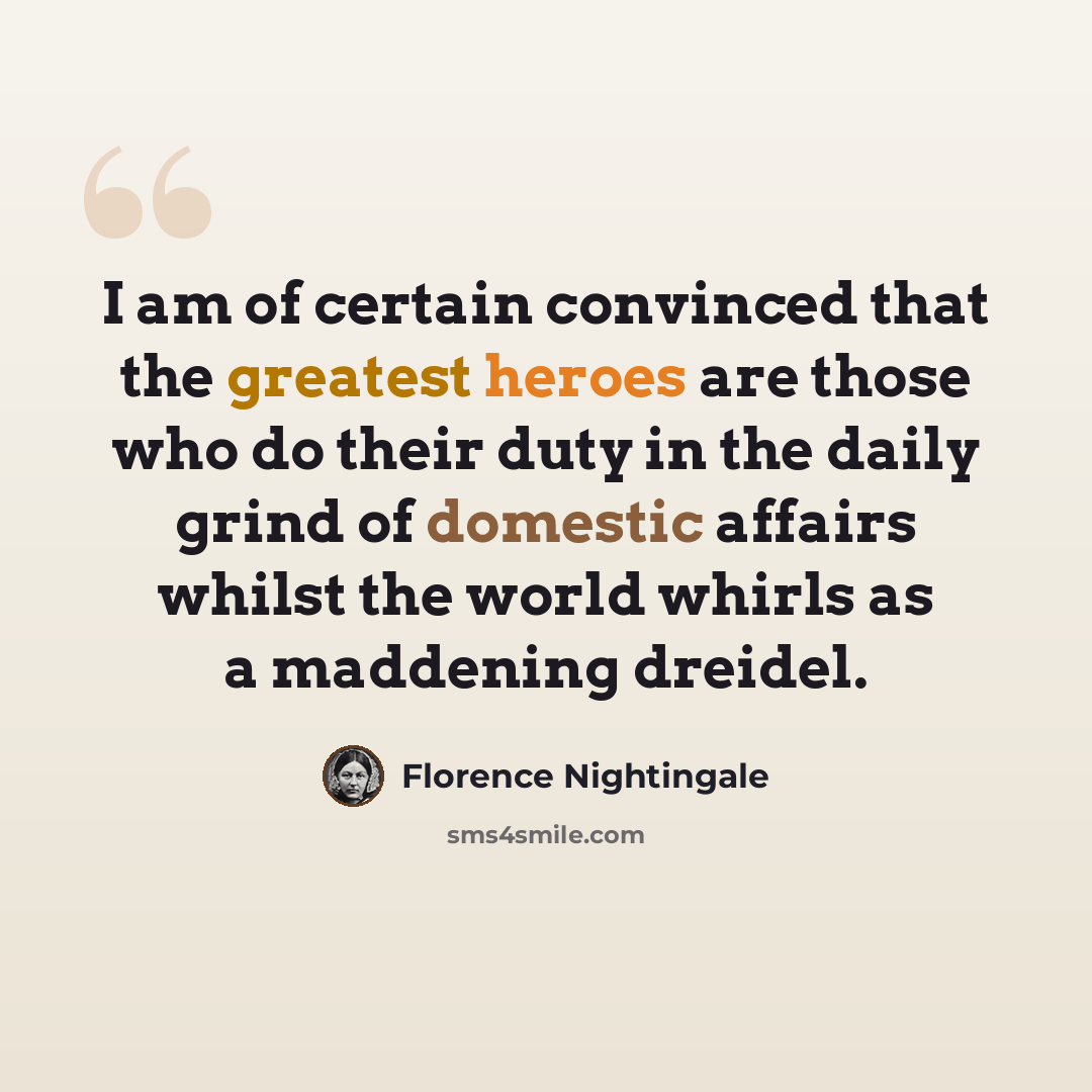 “I am of certain convinced that the greatest heroes are those who do their duty in the daily grind of domestic affairs whilst the world whirls as a maddening dreidel.” quote by Florence Nightingale