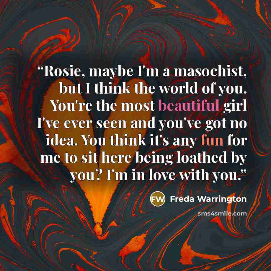 “Rosie, maybe I'm a masochist, but I think the world of you. You're the most beautiful girl I've ever seen and you've got no idea. You think it's any fun for me to sit here being loathed by you? I'm in love with you.” quote by Freda Warrington
