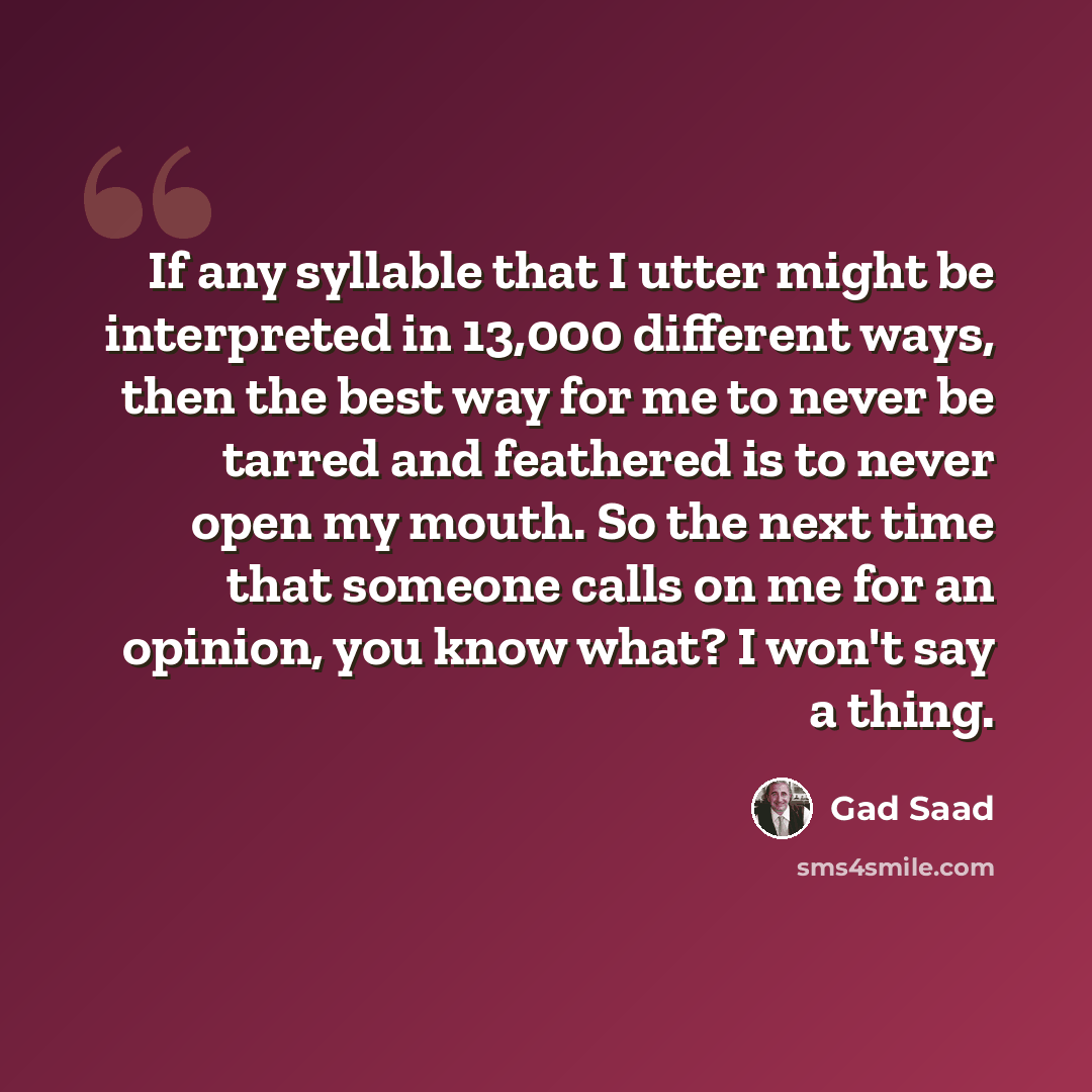 “If any syllable that I utter might be interpreted in 13,000 different ways, then the best way for me to never be tarred and feathered is to never open my mouth. So the next time that someone calls on me for an opinion, you know what? I won't say a thing.” quote by Gad Saad