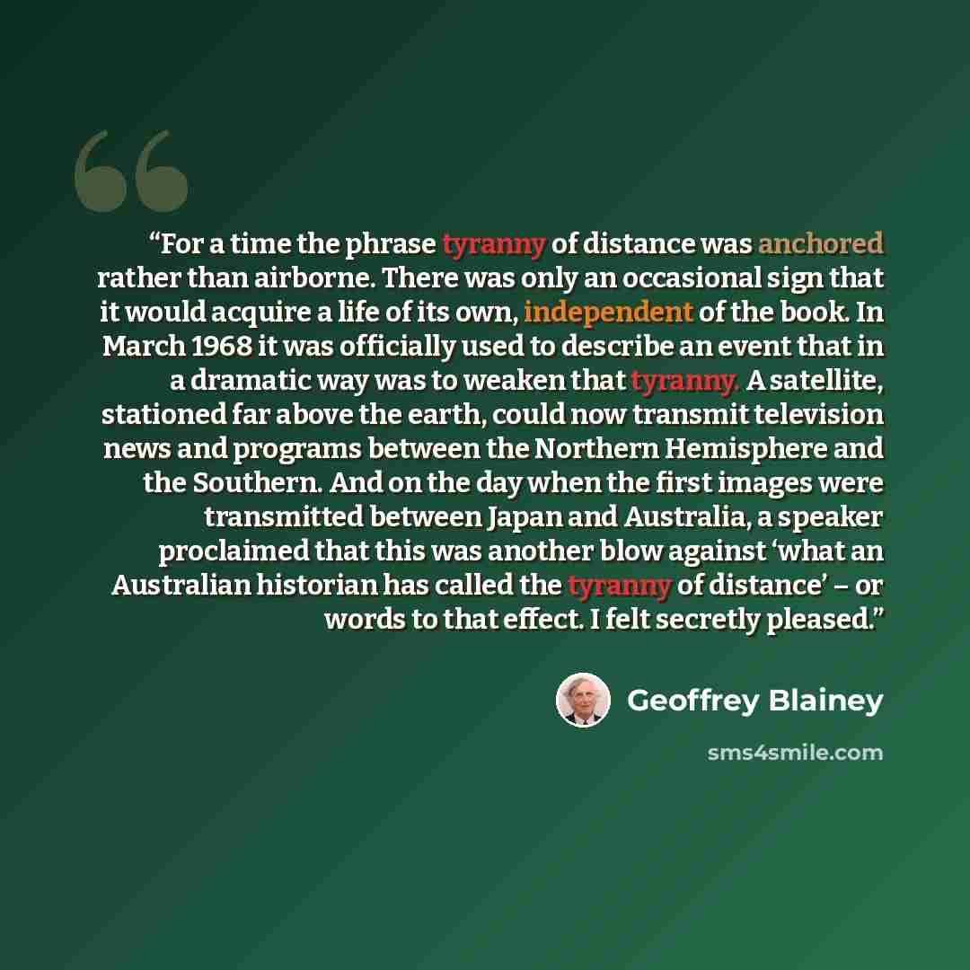 “For a time the phrase tyranny of distance was anchored rather than airborne. There was only an occasional sign that it would acquire a life of its own, independent of the book. In March 1968 it was officially used to describe an event that in a dramatic way was to weaken that tyranny. A satellite…” quote by Geoffrey Blainey