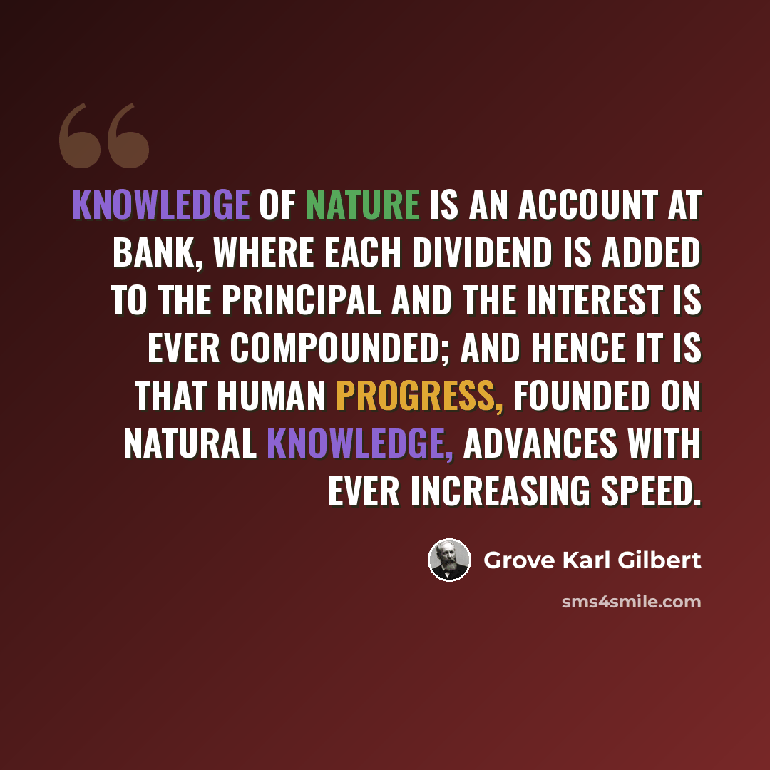 “Knowledge of Nature is an account at bank, where each dividend is added to the principal and the interest is ever compounded; and hence it is that human progress, founded on natural knowledge, advances with ever increasing speed.” quote by Grove Karl Gilbert