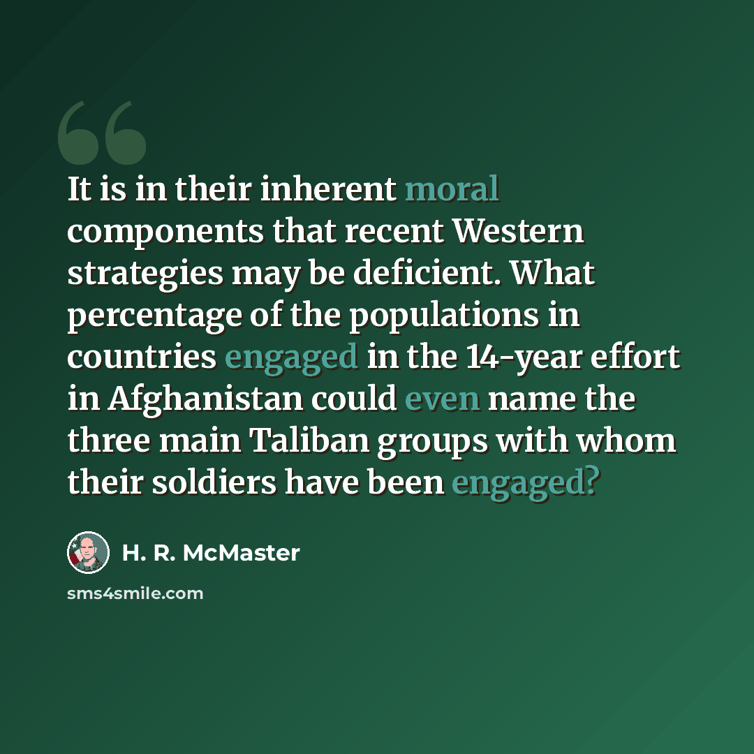 “It is in their inherent moral components that recent Western strategies may be deficient. What percentage of the populations in countries engaged in the 14-year effort in Afghanistan could even name the three main Taliban groups with whom their soldiers have been engaged?” quote by H. R. McMaster