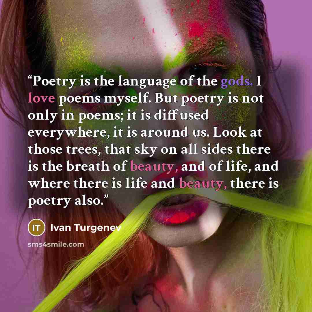 “Poetry is the language of the gods. I love poems myself. But poetry is not only in poems; it is diffused everywhere, it is around us. Look at those trees, that sky on all sides there is the breath of beauty, and of life, and where there is life and beauty, there is poetry also.” quote by Ivan Turgenev