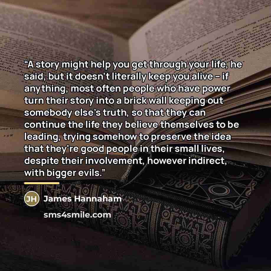 “A story might help you get through your life, he said, but it doesn't literally keep you alive -- if anything, most often people who have power turn their story into a brick wall keeping out somebody else's truth, so that they can continue the life they believe themselves to be leading, trying…” quote by James Hannaham