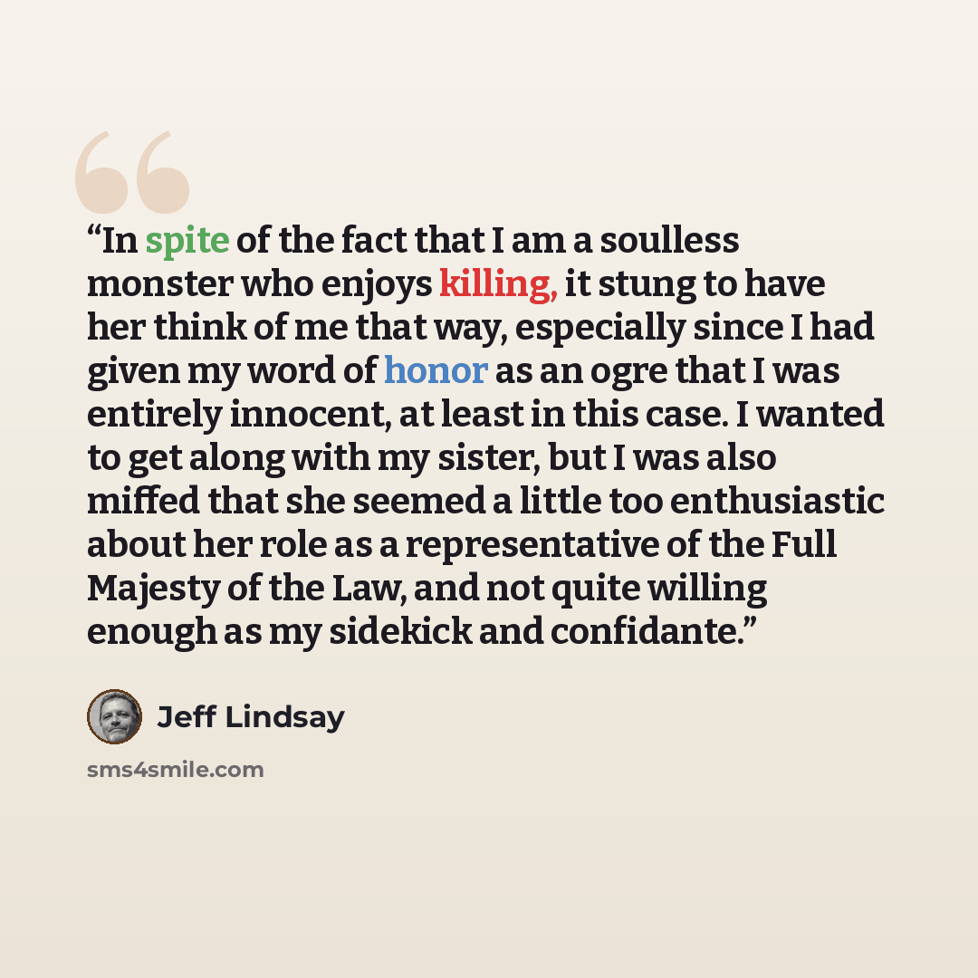 “In spite of the fact that I am a soulless monster who enjoys killing, it stung to have her think of me that way, especially since I had given my word of honor as an ogre that I was entirely innocent, at least in this case. I wanted to get along with my sister, but I was also miffed that she seemed…” quote by Jeff Lindsay