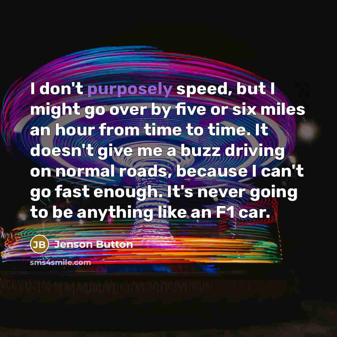 “I don't purposely speed, but I might go over by five or six miles an hour from time to time. It doesn't give me a buzz driving on normal roads, because I can't go fast enough. It's never going to be anything like an F1 car.” quote by Jenson Button