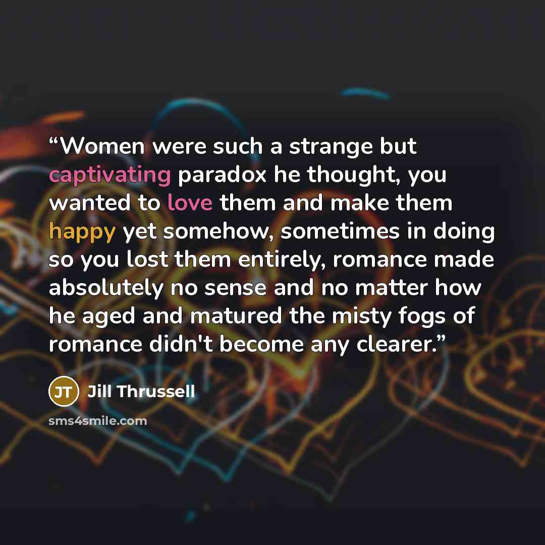 “Women were such a strange but captivating paradox he thought, you wanted to love them and make them happy yet somehow, sometimes in doing so you lost them entirely, romance made absolutely no sense and no matter how he aged and matured the misty fogs of romance didn't become any clearer.” quote by Jill Thrussell