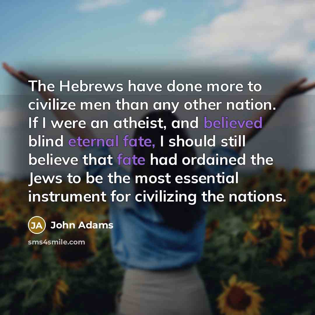 “The Hebrews have done more to civilize men than any other nation. If I were an atheist, and believed blind eternal fate, I should still believe that fate had ordained the Jews to be the most essential instrument for civilizing the nations.” quote by John Adams