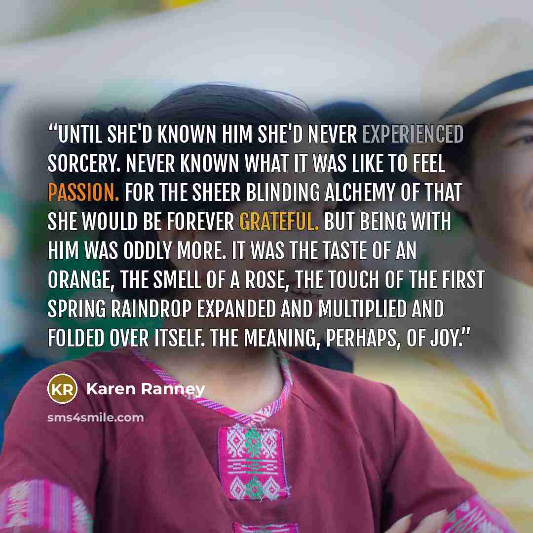 “Until she'd known him she'd never experienced sorcery. Never known what it was like to feel passion. For the sheer blinding alchemy of that she would be forever grateful. But being with him was oddly more. It was the taste of an orange, the smell of a rose, the touch of the first spring raindrop…” quote by Karen Ranney